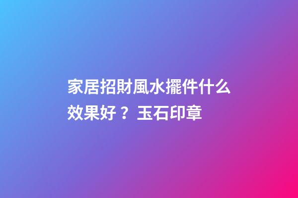 家居招財風水擺件什么效果好？玉石印章